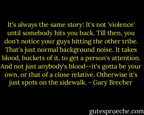 It's always the same story: It's not 'violence' until somebody hits you back. Till then, you don't notice your guys hitting the other tribe. That's just normal background noise. It takes blood, buckets of it, to get a person's attention. And not just anybody's blood--it's gotta be your own, or that of a close relative. Otherwise it's just spots on the sidewalk. - Gary Brecher