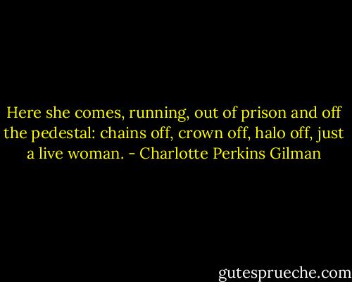 Here she comes, running, out of prison and off the pedestal: chains off, crown off, halo off, just a live woman. - Charlotte Perkins Gilman