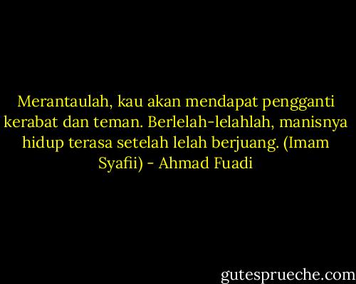 Merantaulah, kau akan mendapat pengganti kerabat dan teman. Berlelah-lelahlah, manisnya hidup terasa setelah lelah berjuang. (Imam Syafii) - Ahmad Fuadi