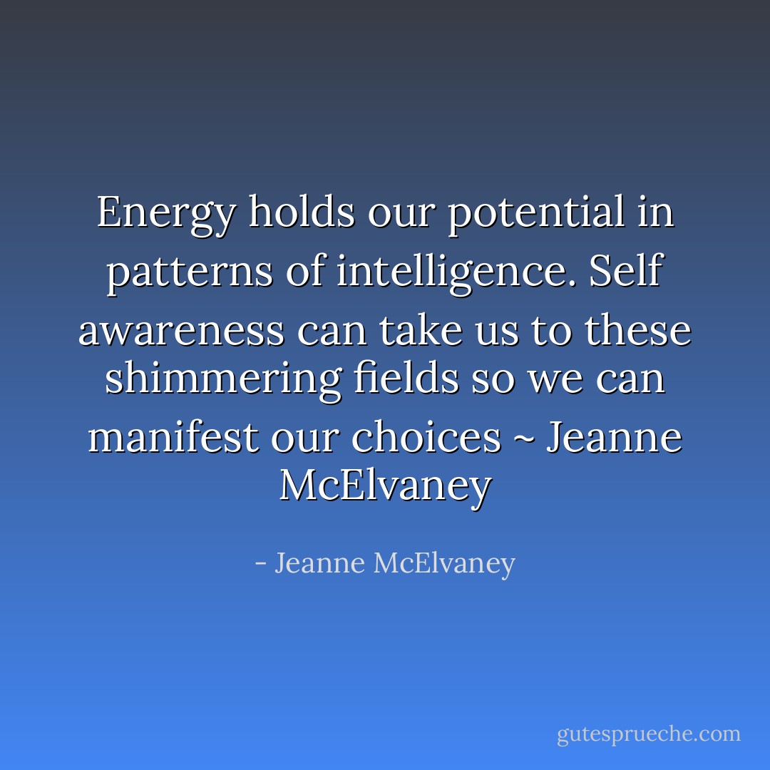 Energy holds our potential in patterns of intelligence. Self awareness can take us to these shimmering fields so we can manifest our choices ~ Jeanne McElvaney - Jeanne McElvaney