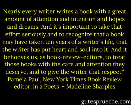 Nearly every writer writes a book with a great amount of attention and intention and hopes and dreams. And it's important to take that effort seriously and to recognize that a book may have taken ten years of a writer's life, that the writer has put heart and soul into it. And it behooves us, as book-review-editors, to treat those books with the care and attention they deserve, and to give the writer that respect."<br />Pamela Paul, New York Times Book Review editor, in a Poets  - Madeline Sharples