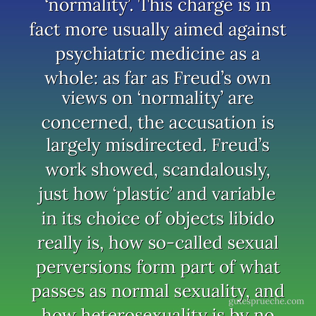 Equally serious is the complaint that psychoanalysis as a medical practice is a form of oppressive social control, labelling individuals and forcing them to conform to arbitrary definitions of ‘normality’. This charge is in fact more usually aimed against psychiatric medicine as a whole: as far as Freud’s own views on ‘normality’ are concerned, the accusation is largely misdirected. Freud’s work showed, scandalously, just how ‘plastic’ and variable in its choice of objects libido really is, how so-called sexual perversions form part of what passes as normal sexuality, and how heterosexuality is by no means a natural or self-evident fact. It is true that Freudian psychoanalysis does usually work with some concept of a sexual ‘norm’; but this is in no sense given by Nature. - Terry Eagleton