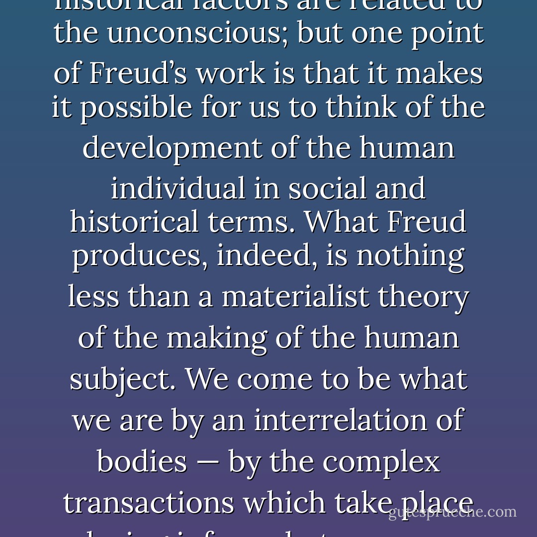 One criticism of Freud still sometimes heard on the political Left is that his thinking is individualist — that he substitutes ‘private’ psychological causes and explanations for social and historical ones. This accusation reflects a radical misunderstanding of Freudian theory. There is indeed a real problem about how social and historical factors are related to the unconscious; but one point of Freud’s work is that it makes it possible for us to think of the development of the human individual in social and historical terms. What Freud produces, indeed, is nothing less than a materialist theory of the making of the human subject. We come to be what we are by an interrelation of bodies — by the complex transactions which take place during infancy between our bodies and those which surround us. This is not a biological reductionism: Freud does not of course believe that we are nothing but our bodies, or that our minds are mere reflexes of them. Nor is it an asocial model of life, since the bodies which surround us, and our relations with them, are always socially specific. - Terry Eagleton
