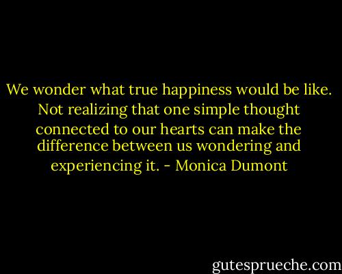 We wonder what true happiness would be like. Not realizing that one simple thought connected to our hearts can make the difference between us wondering and experiencing it. - Monica Dumont