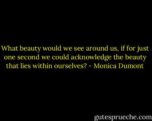 What beauty would we see around us, if for just one second we could acknowledge the beauty that lies within ourselves? - Monica Dumont