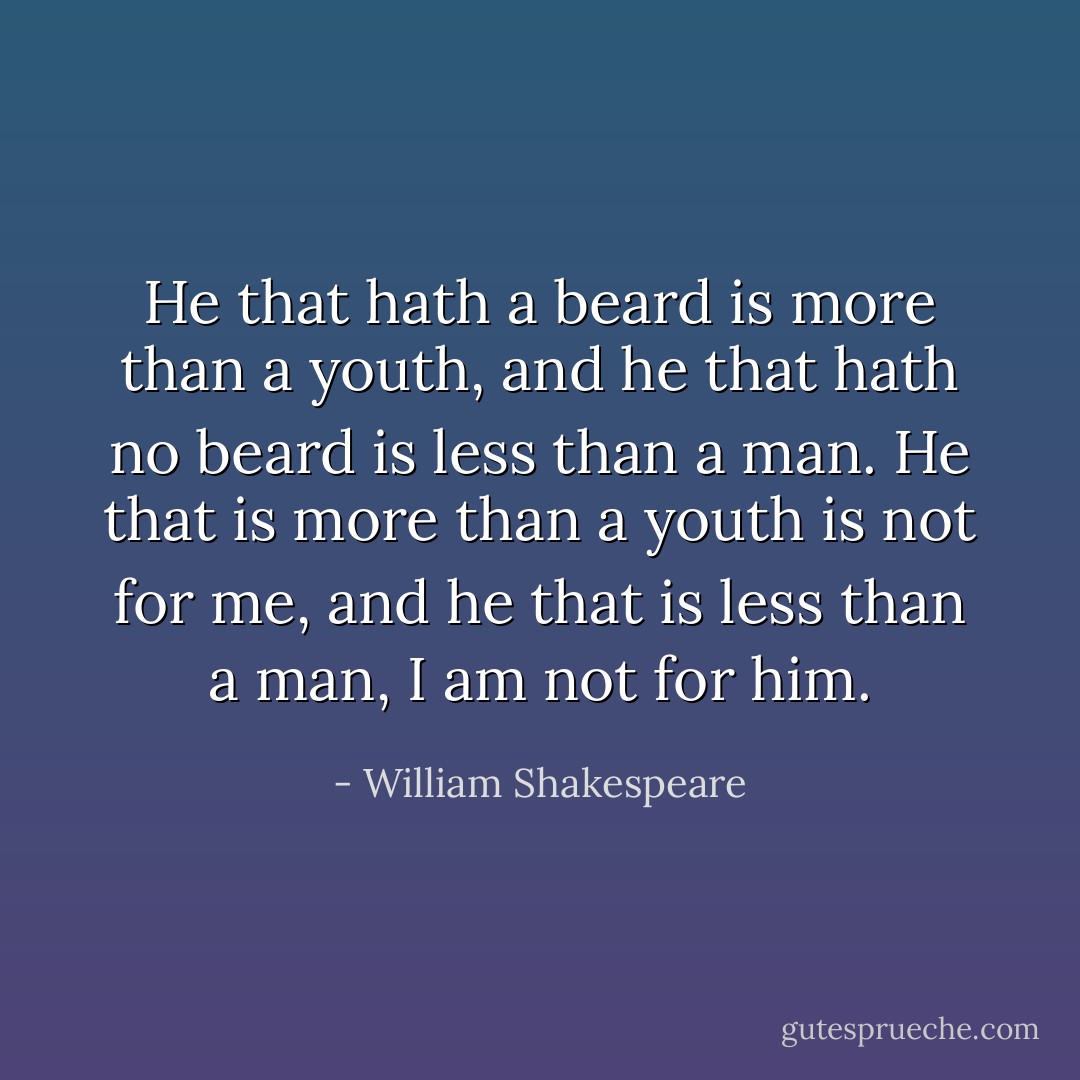 He that hath a beard is more than a youth, and he that hath no beard is less than a man. He that is more than a youth is not for me, and he that is less than a man, I am not for him. - William Shakespeare