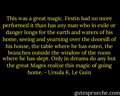 This was a great magic. Festin had no more performed it than has any man who in exile or danger longs for the earth and waters of his home, seeing and yearning over the doorsill of his house, the table where he has eaten, the branches outside the window of the room where he has slept. Only in dreams do any but the great Mages realize this magic of going home. - Ursula K. Le Guin