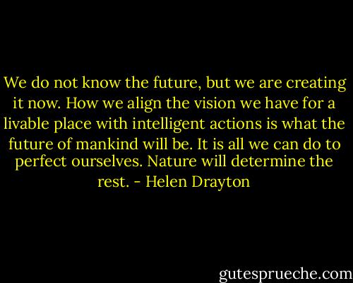 We do not know the future, but we are creating it now. How we align the vision we have for a livable place with intelligent actions is what the future of mankind will be. It is all we can do to perfect ourselves. Nature will determine the rest. - Helen Drayton