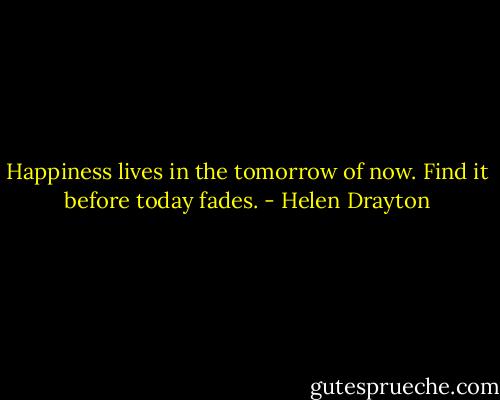 Happiness lives<br />in the tomorrow of now.<br />Find it<br />before today fades. - Helen Drayton