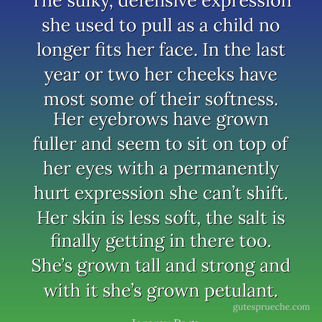 The sulky, defensive expression she used to pull as a child no longer fits her face. In the last year or two her cheeks have most some of their softness. Her eyebrows have grown fuller and seem to sit on top of her eyes with a permanently hurt expression she can’t shift. Her skin is less soft, the salt is finally getting in there too. She’s grown tall and strong and with it she’s grown petulant. - Jeremy Page