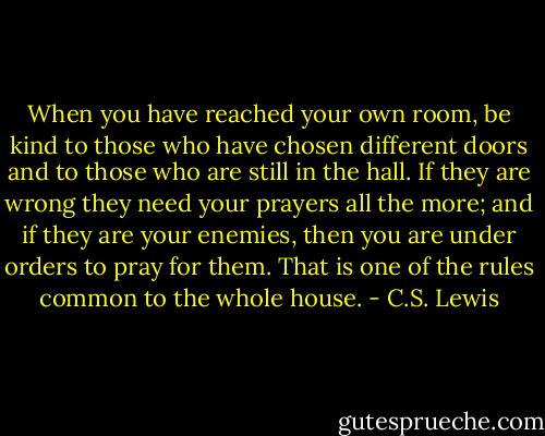 When you have reached your own room, be kind to those who have chosen different doors and to those who are still in the hall. If they are wrong they need your prayers all the more; and if they are your enemies, then you are under orders to pray for them. That is one of the rules common to the whole house. - C.S. Lewis