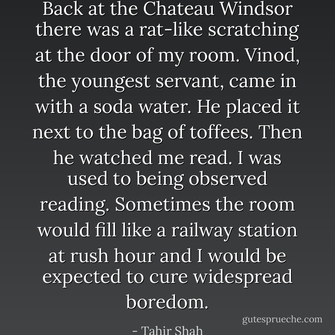Back at the Chateau Windsor there was a rat-like scratching at the door of my room. Vinod, the youngest servant, came in with a soda water. He placed it next to the bag of toffees. Then he watched me read. I was used to being observed reading. Sometimes the room would fill like a railway station at rush hour and I would be expected to cure widespread boredom. - Tahir Shah