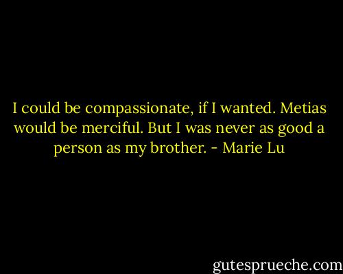 I could be compassionate, if I wanted. Metias would be merciful. But I was never as good a person as my brother. - Marie Lu