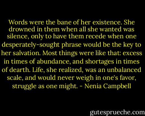 Words were the bane of her existence. She drowned in them when all she wanted was silence, only to have them recede when one desperately-sought phrase would be the key to her salvation. Most things were like that: excess in times of abundance, and shortages in times of dearth. Life, she realized, was an unbalanced scale, and would never weigh in one's favor, struggle as one might. - Nenia Campbell