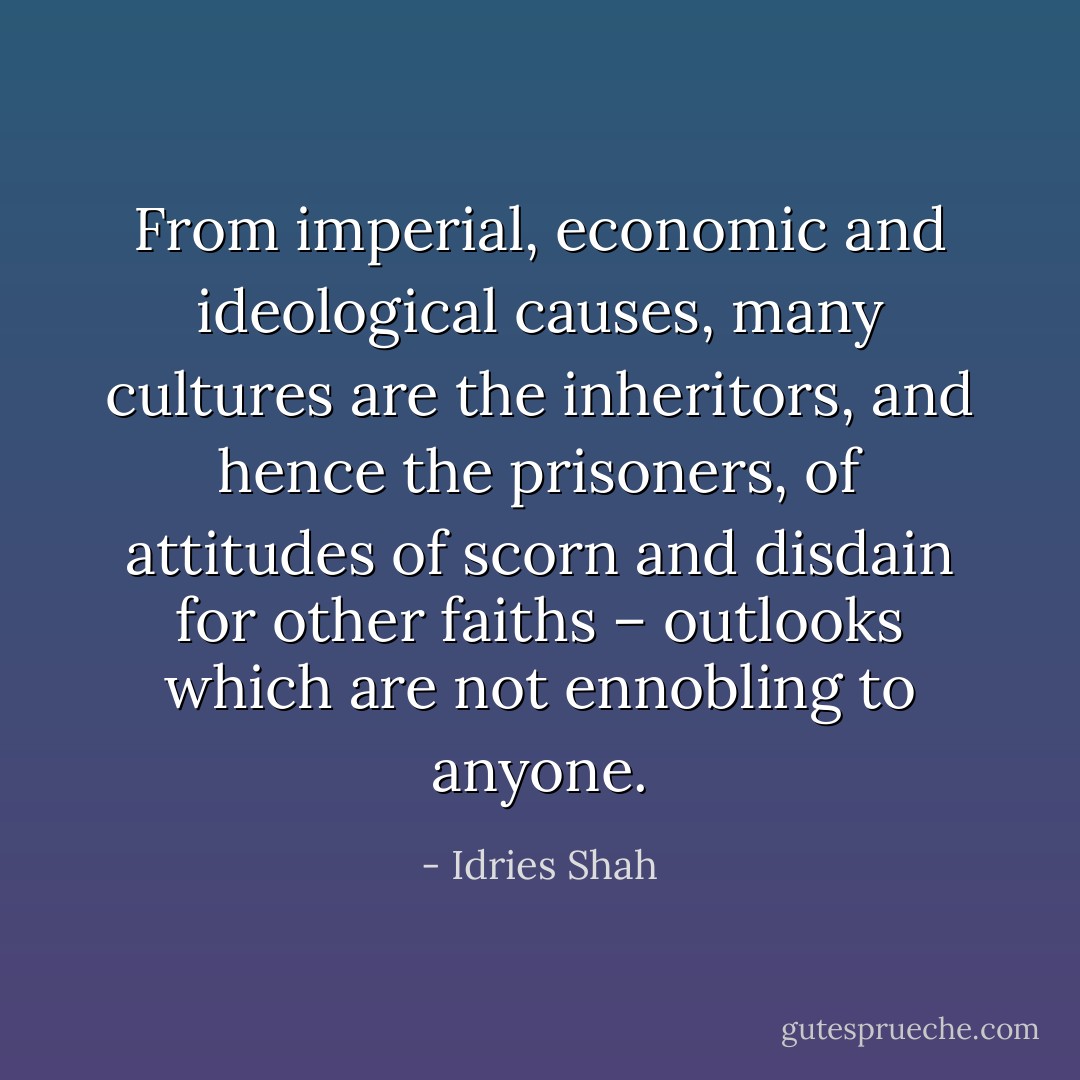 From imperial, economic and ideological causes, many cultures are the inheritors, and hence the prisoners, of attitudes of scorn and disdain for other faiths – outlooks which are not ennobling to anyone. - Idries Shah