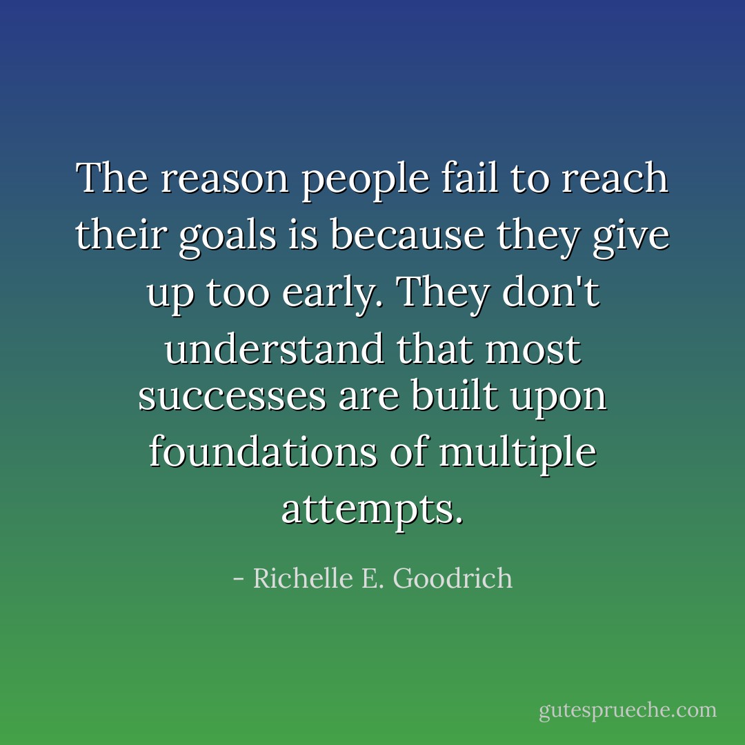 The reason people fail to reach their goals is because they give up too early. They don't understand that most successes are built upon foundations of multiple attempts. - Richelle E. Goodrich