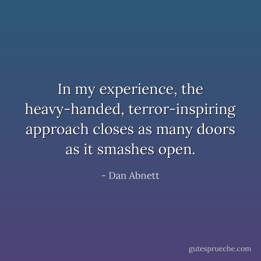 In my experience, the heavy-handed, terror-inspiring approach closes as many doors as it smashes open. - Dan Abnett