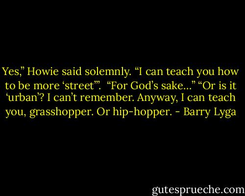 Yes,” Howie said solemnly. “I can teach you how to be more ‘street’”. <br />“For God’s sake…”<br />“Or is it ‘urban’? I can’t remember. Anyway, I can teach you, grasshopper. Or hip-hopper. - Barry Lyga