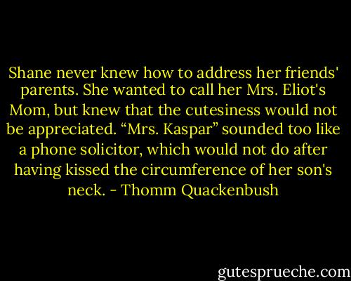 Shane never knew how to address her friends' parents. She wanted to call her Mrs. Eliot's Mom, but knew that the cutesiness would not be appreciated. “Mrs. Kaspar” sounded too like a phone solicitor, which would not do after having kissed the circumference of her son's neck. - Thomm Quackenbush