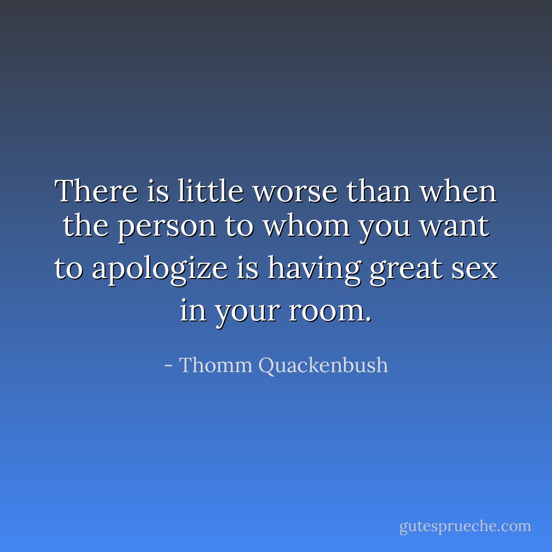 There is little worse than when the person to whom you want to apologize is having great sex in your room. - Thomm Quackenbush