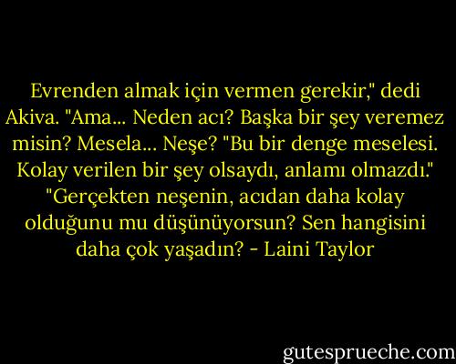 Evrenden almak için vermen gerekir," dedi Akiva.<br />"Ama... Neden acı? Başka bir şey veremez misin? Mesela... Neşe?<br />"Bu bir denge meselesi. Kolay verilen bir şey olsaydı, anlamı olmazdı."<br />"Gerçekten neşenin, acıdan daha kolay olduğunu mu düşünüyorsun? Sen hangisini daha çok yaşadın? - Laini Taylor