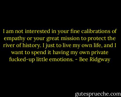 I am not interested in your fine calibrations of empathy or your great mission to protect the river of history. I just to live my own life, and I want to spend it having my own private fucked-up little emotions. - Bee Ridgway