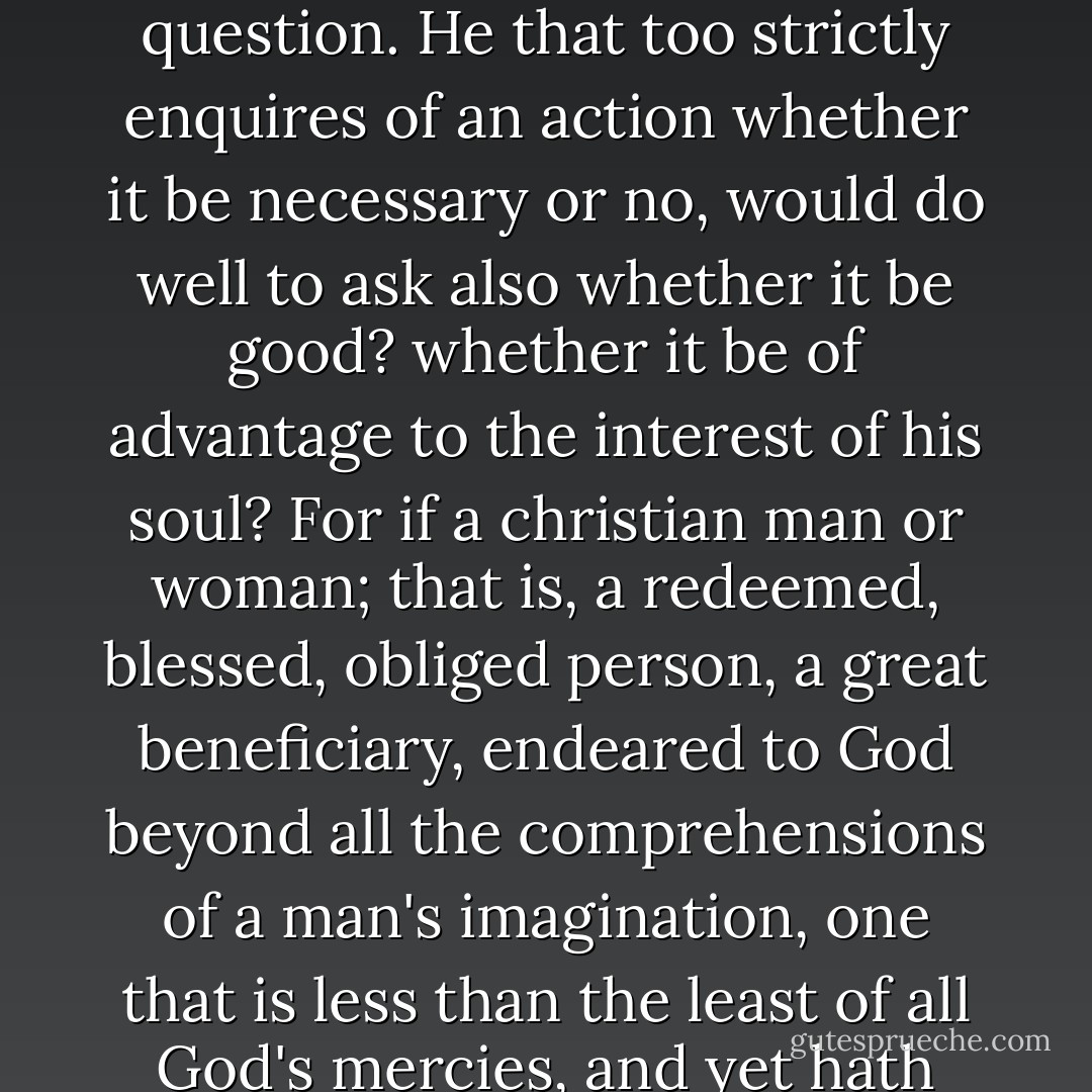 And it is a very great fault amongst a very great part of Christians, that in their enquiries of religion, even the best of them ordinarily ask but these two questions, "Is it lawful? Is it necessary?" If they find it lawful, they will do it without scruple or restraint; and then they suffer imperfection, or receive the reward of folly: for it may be lawful, and yet not fit to be done; it may be it is not expedient; and he that will do all that he can do lawfully, would, if he durst, do something that is not lawful. And as great an error is on the other hand in the other question. He that too strictly enquires of an action whether it be necessary or no, would do well to ask also whether it be good? whether it be of advantage to the interest of his soul? For if a christian man or woman; that is, a redeemed, blessed, obliged person, a great beneficiary, endeared to God beyond all the comprehensions of a man's imagination, one that is less than the least of all God's mercies, and yet hath received many great ones and hopes for more, if he should do nothing but what is necessary, that is, nothing but what he is compelled to; then he hath the obligations of a son, and the affections of a slave, which is the greatest undecency of the world in the accounts of christianity. If a Christian will do no more than what is necessary, he will quickly be tempted to omit something of that also. . . .<br /><br />He that will do every thing that is lawful, and nothing but what is necessary, will be an enemy when he dares, and a friend when he cannot help it. - Jeremy   Taylor