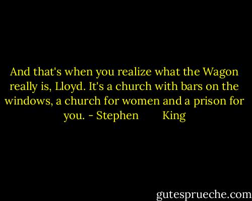 And that's when you realize what the Wagon really is, Lloyd. It's a church with bars on the windows, a church for women and a prison for you. - Stephen        King