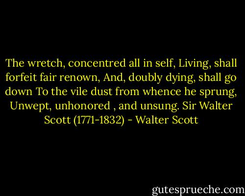 The wretch, concentred all in self,<br />Living, shall forfeit fair renown,<br />And, doubly dying, shall go down<br />To the vile dust from whence he sprung,<br />Unwept, unhonored , and unsung.<br />Sir Walter Scott (1771-1832) - Walter Scott