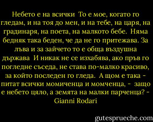Небето е на всички<br /><br />То е мое, когато го гледам,<br />и на тоя до мен, и на тебе,<br />на царя, на градинаря,<br />на поета, на малкото бебе.<br /><br />Няма бедняк така беден,<br />че да не го притежава.<br />За лъва и за зайчето то е<br />обща въздушна държава<br /><br />И никак не се изхабява,<br />ако пръв го погледне съседа,<br />не става по-малко красиво,<br />за който последен го гледа.<br /><br />А щом е така - питат всички<br />момиченца и момченца, - <br />защо е небето цяло,<br />а земята на малки парченца? - Gianni Rodari