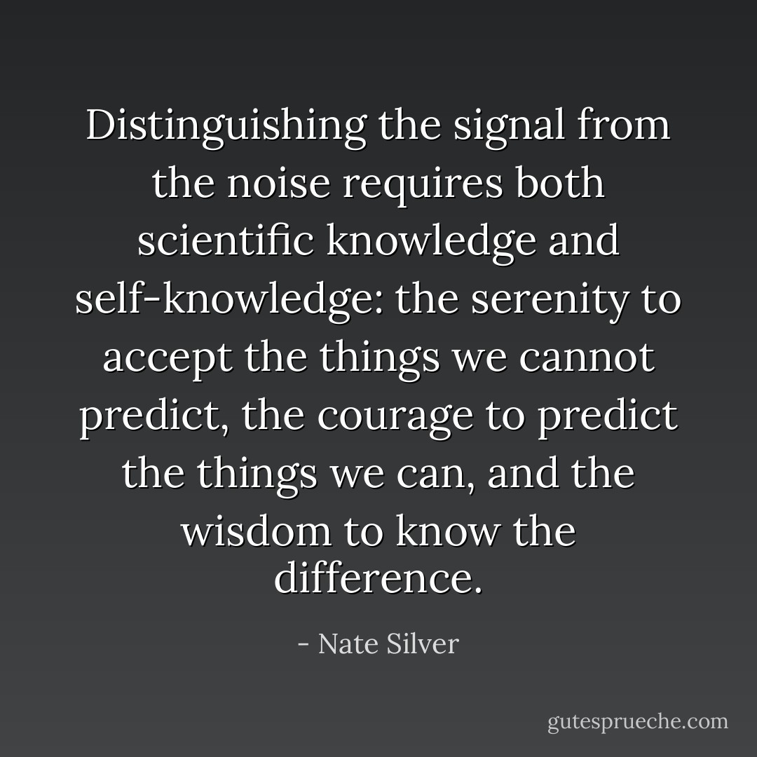 Distinguishing the signal from the noise requires both scientific knowledge and self-knowledge: the serenity to accept the things we cannot predict, the courage to predict the things we can, and the wisdom to know the difference. - Nate Silver