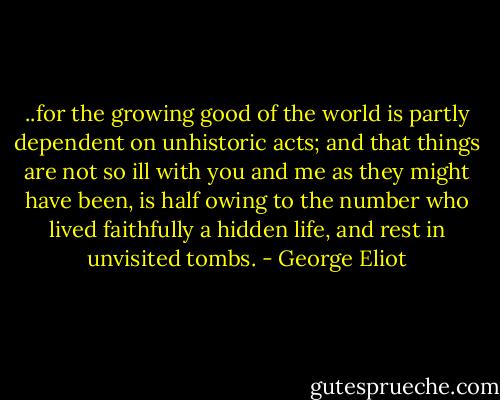 ..for the growing good of the world is partly dependent on unhistoric acts; and that things are not so ill with you and me as they might have been, is half owing to the number who lived faithfully a hidden life, and rest in unvisited tombs. - George Eliot
