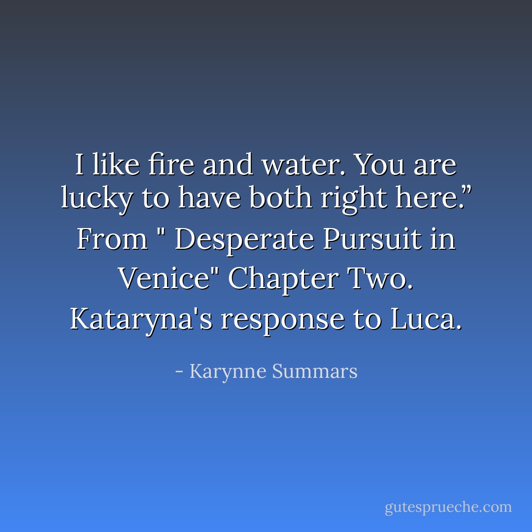 I like fire and water. You are lucky to have both right here.”<br />From " Desperate Pursuit in Venice" Chapter Two. Kataryna's response to Luca. - Karynne Summars