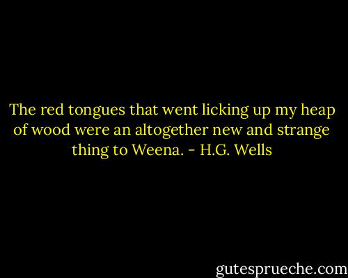 The red tongues that went licking up my heap of wood were an altogether new and strange thing to Weena. - H.G. Wells
