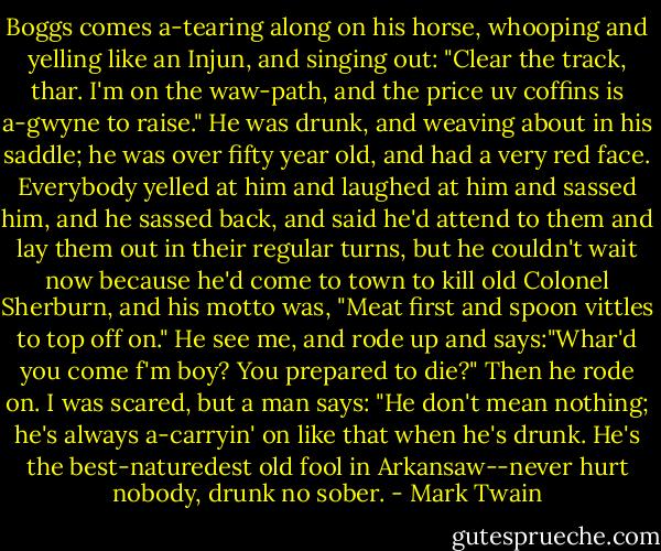 Boggs comes a-tearing along on his horse, whooping and yelling like an Injun, and singing out: "Clear the track, thar. I'm on the waw-path, and the price uv coffins is a-gwyne to raise."<br />He was drunk, and weaving about in his saddle; he was over fifty year old, and had a very red face. Everybody yelled at him and laughed at him and sassed him, and he sassed back, and said he'd attend to them and lay them out in their regular turns, but he couldn't wait now because he'd come to town to kill old Colonel Sherburn, and his motto was, "Meat first and spoon vittles to top off on." He see me, and rode up and says:"Whar'd you come f'm boy? You prepared to die?" Then he rode on. I was scared, but a man says: "He don't mean nothing; he's always a-carryin' on like that when he's drunk. He's the best-naturedest old fool in Arkansaw--never hurt nobody, drunk no sober. - Mark Twain