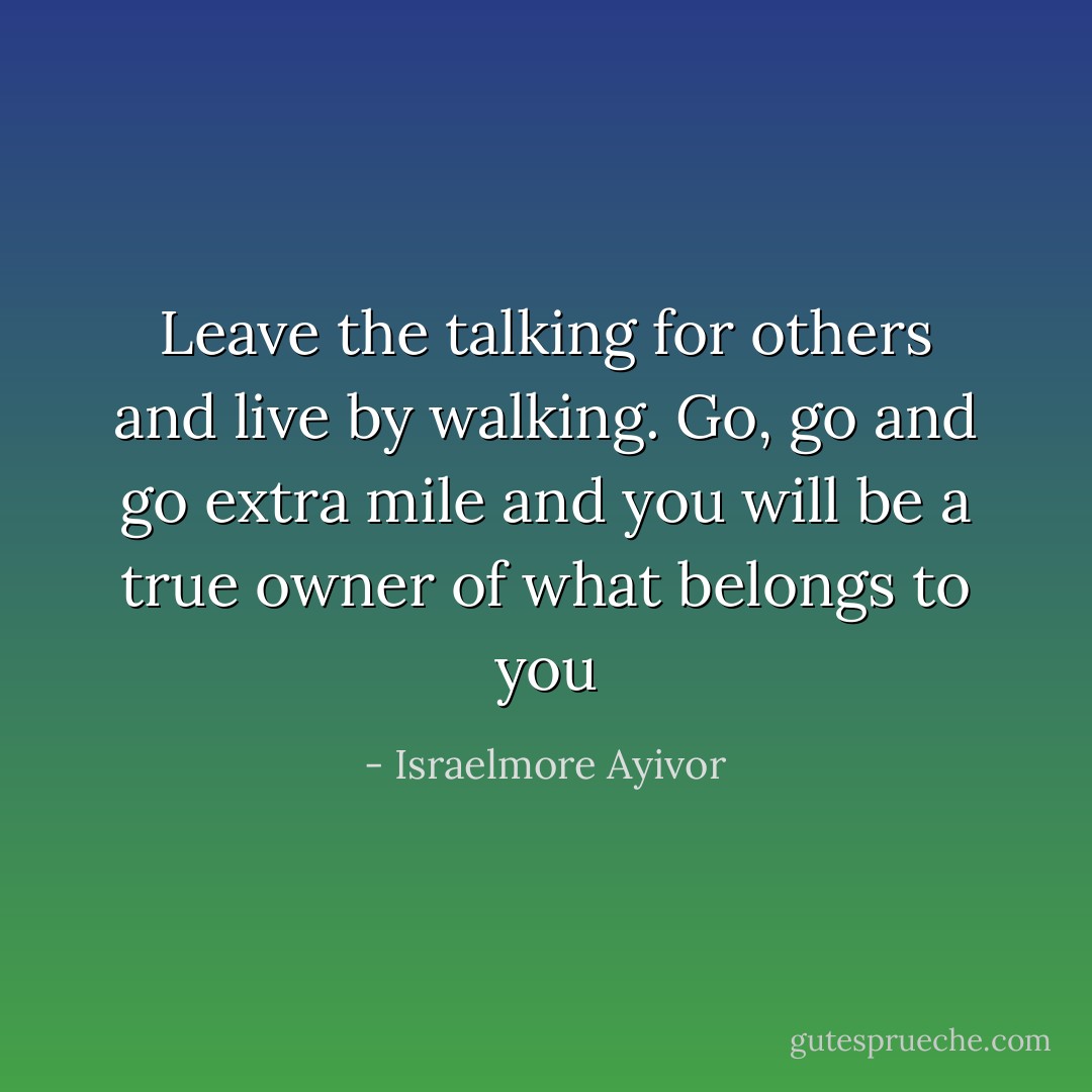 Leave the talking for others and live by walking. Go, go and go extra mile and you will be a true owner of what belongs to you - Israelmore Ayivor