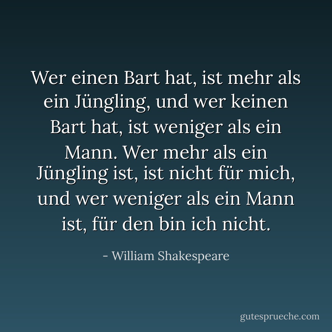Wer einen Bart hat, ist mehr als ein Jüngling, und wer keinen Bart hat, ist weniger als ein Mann. Wer mehr als ein Jüngling ist, ist nicht für mich, und wer weniger als ein Mann ist, für den bin ich nicht. - William Shakespeare<
