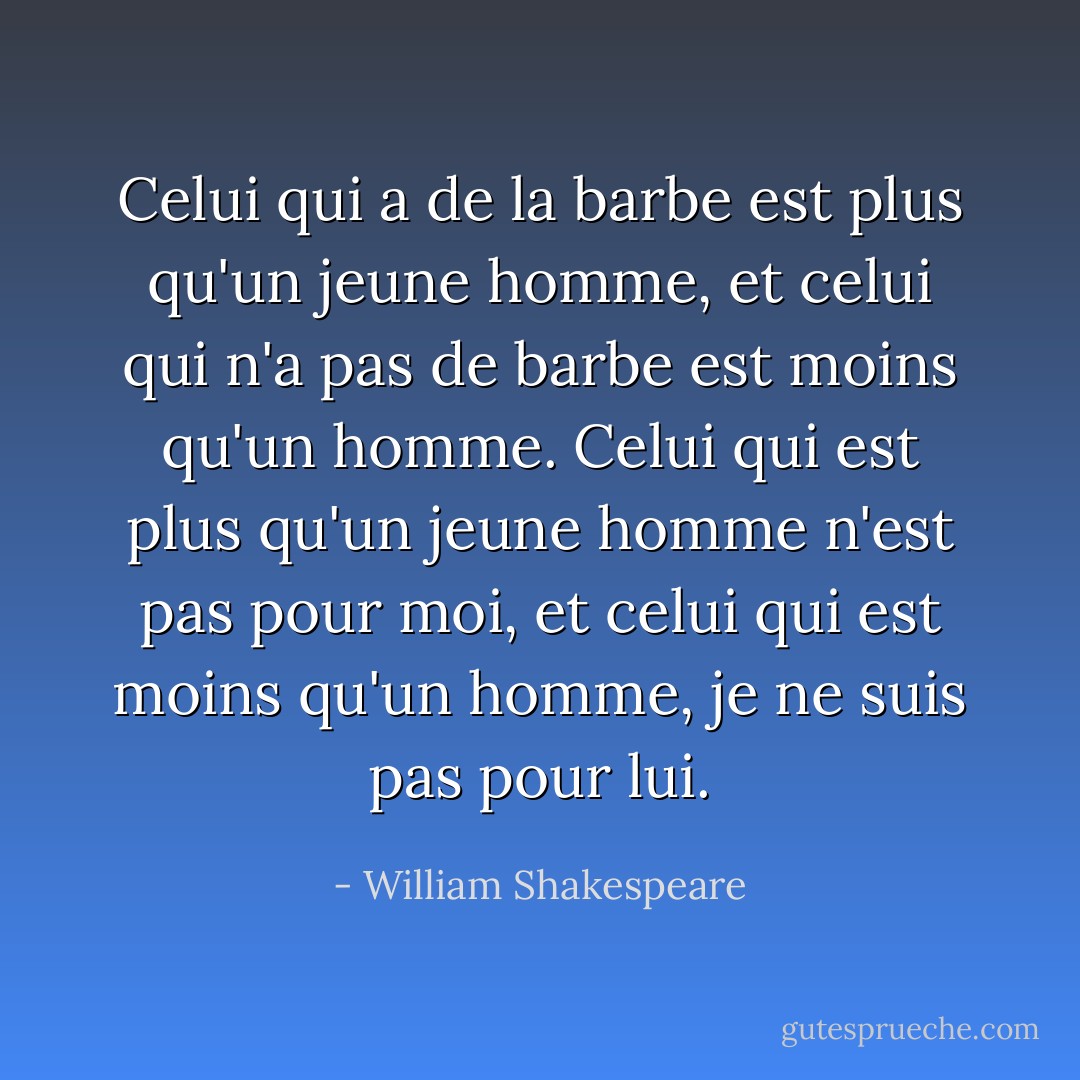 Celui qui a de la barbe est plus qu'un jeune homme, et celui qui n'a pas de barbe est moins qu'un homme. Celui qui est plus qu'un jeune homme n'est pas pour moi, et celui qui est moins qu'un homme, je ne suis pas pour lui. - William Shakespeare