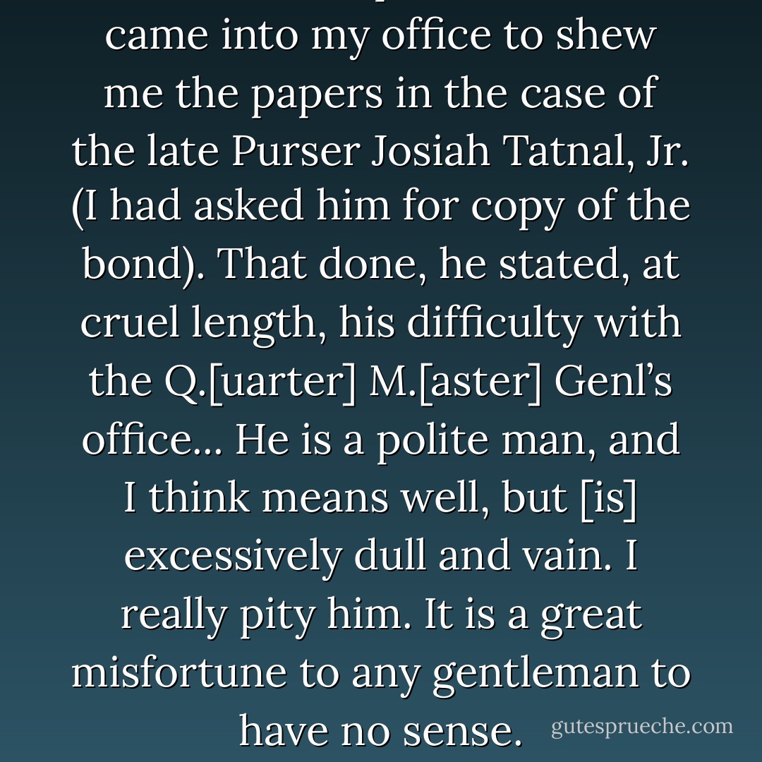 Mr. 2nd Comptroller Cutts came into my office to shew me the papers in the case of the late Purser Josiah Tatnal, Jr. (I had asked him for copy of the bond).<br />That done, he stated, at cruel length, his difficulty with the Q.[uarter] M.[aster] Genl’s office...<br />He is a polite man, and I think means well, but [is] excessively dull and vain. I really pity him. It is a great misfortune to any gentleman to have no sense. - Howard K. Beale