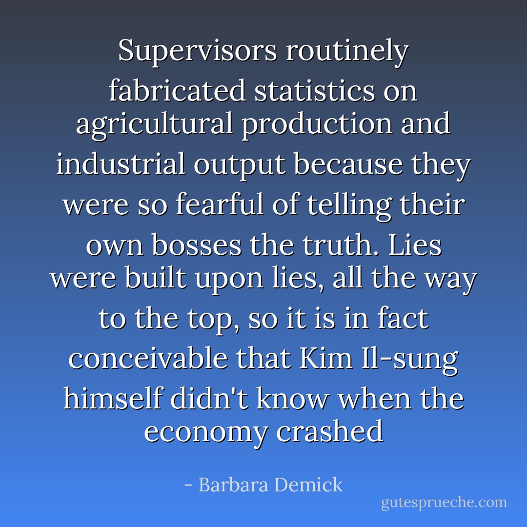 Supervisors routinely fabricated statistics on agricultural production and industrial output because they were so fearful of telling their own bosses the truth. Lies were built upon lies, all the way to the top, so it is in fact conceivable that Kim Il-sung himself didn't know when the economy crashed - Barbara Demick