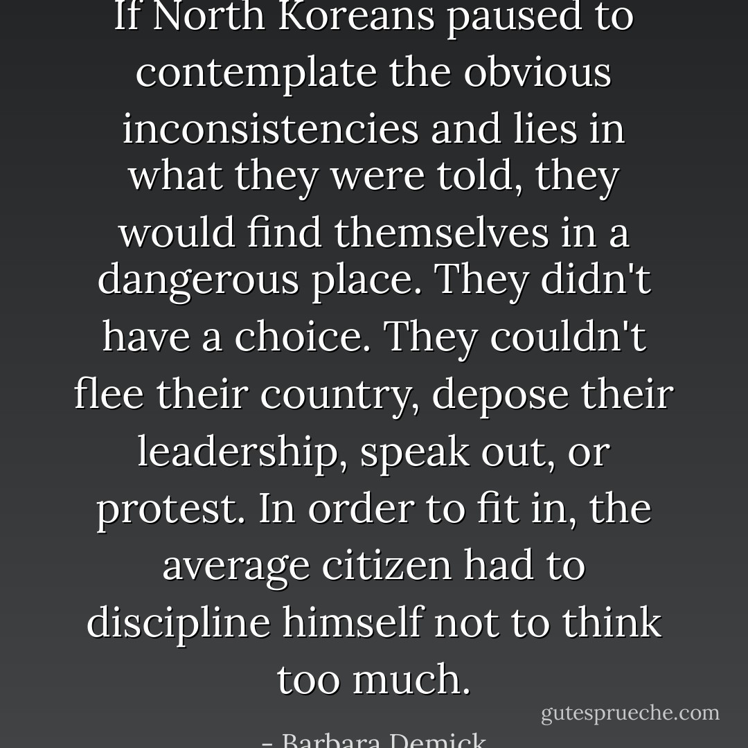 If North Koreans paused to contemplate the obvious inconsistencies and lies in what they were told, they would find themselves in a dangerous place. They didn't have a choice. They couldn't flee their country, depose their leadership, speak out, or protest. In order to fit in, the average citizen had to discipline himself not to think too much. - Barbara Demick
