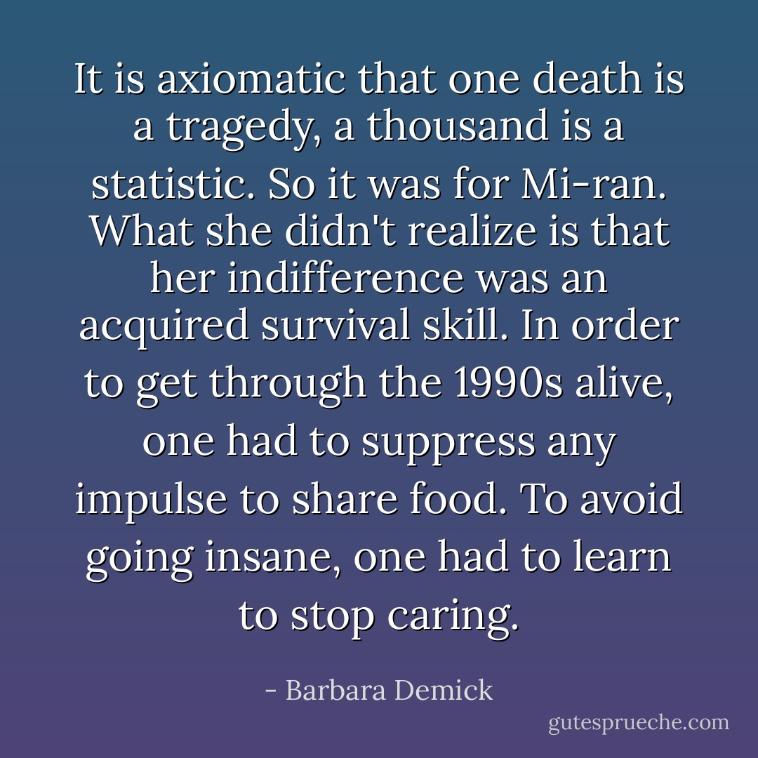 It is axiomatic that one death is a tragedy, a thousand is a statistic. So it was for Mi-ran. What she didn't realize is that her indifference was an acquired survival skill. In order to get through the 1990s alive, one had to suppress any impulse to share food. To avoid going insane, one had to learn to stop caring. - Barbara Demick