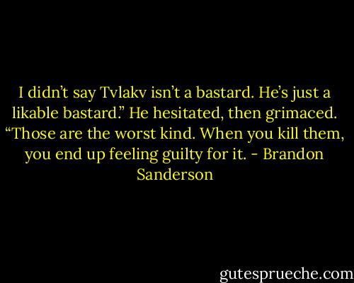 I didn’t say Tvlakv isn’t a bastard. He’s just a likable bastard.” He hesitated, then grimaced. “Those are the worst kind. When you kill them, you end up feeling guilty for it. - Brandon Sanderson