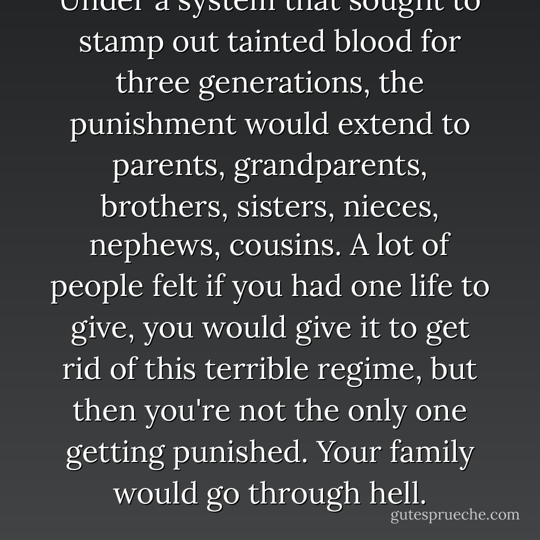 Under a system that sought to stamp out tainted blood for three generations, the punishment would extend to parents, grandparents, brothers, sisters, nieces, nephews, cousins. A lot of people felt if you had one life to give, you would give it to get rid of this terrible regime, but then you're not the only one getting punished. Your family would go through hell. - Barbara Demick