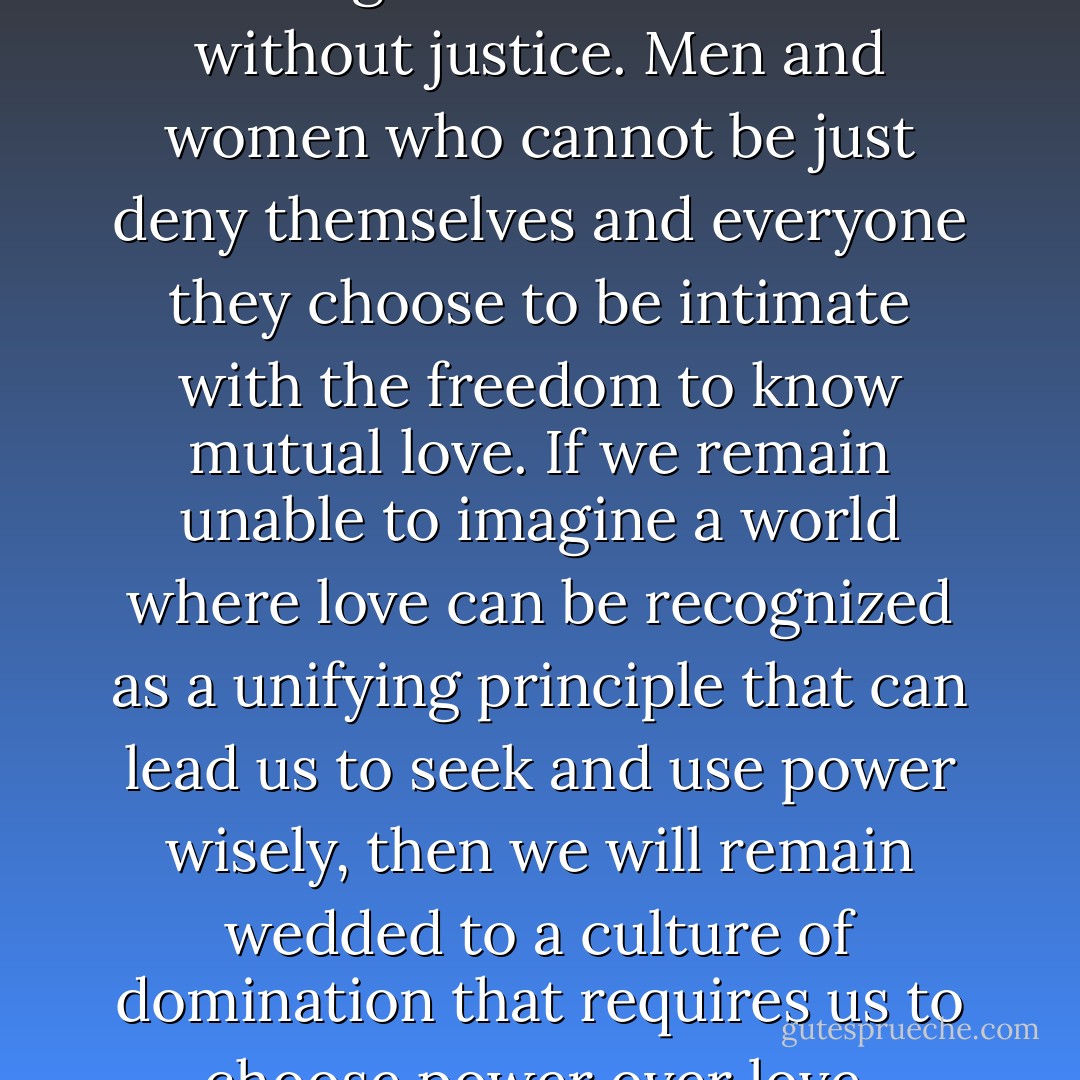 The time has come to tell the truth. Again. There is no love without justice. Men and women who cannot be just deny themselves and everyone they choose to be intimate with the freedom to know mutual love. If we remain unable to imagine a world where love can be recognized as a unifying principle that can lead us to seek and use power wisely, then we will remain wedded to a culture of domination that requires us to choose power over love. - bell hooks