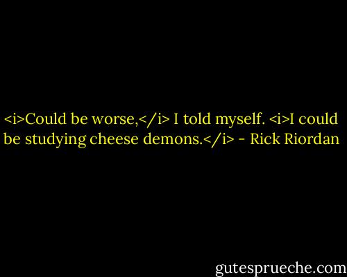<i>Could be worse,</i> I told myself. <i>I could be studying cheese demons.</i> - Rick Riordan