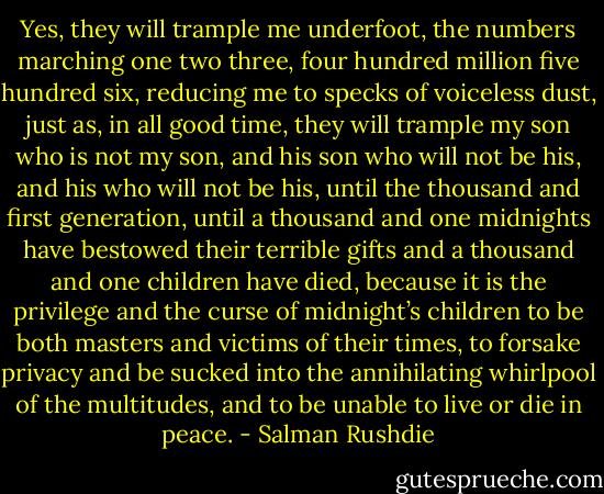 Yes, they will trample me underfoot, the numbers marching one two three, four hundred million five hundred six, reducing me to specks of voiceless dust, just as, in all good time, they will trample my son who is not my son, and his son who will not be his, and his who will not be his, until the thousand and first generation, until a thousand and one midnights have bestowed their terrible gifts and a thousand and one children have died, because it is the privilege and the curse of midnight’s children to be both masters and victims of their times, to forsake privacy and be sucked into the annihilating whirlpool of the multitudes, and to be unable to live or die in peace. - Salman Rushdie