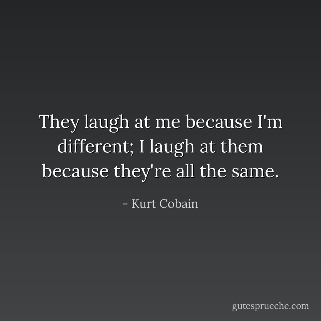 They laugh at me because I'm different; I laugh at them because they're all the same. - Kurt Cobain