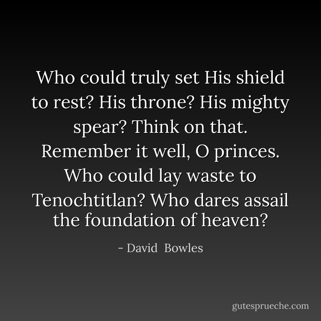 Who could truly set His shield to rest?<br />His throne? His mighty spear?<br />Think on that. Remember it well, O princes.<br />Who could lay waste to Tenochtitlan?<br />Who dares assail the foundation of heaven? - David  Bowles