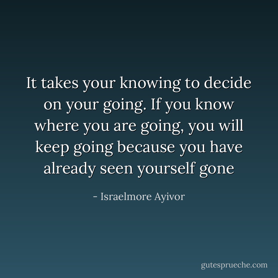 It takes your knowing to decide on your going. If you know where you are going, you will keep going because you have already seen yourself gone - Israelmore Ayivor